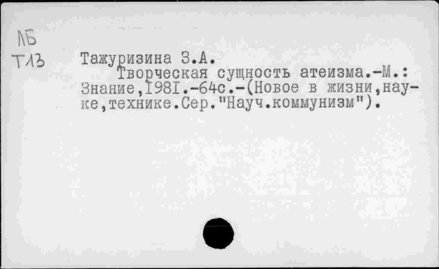 ﻿1\ъ
Тажуризина З.А.
Творческая сущность атеизма.-М.: Знание,1981.-64с.-(Новое в жизни,нау ке,технике.Сер."Науч.коммунизм”).